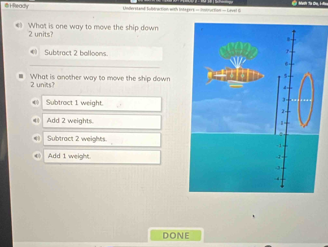 0B 2 - RM 38 | Schaalogy Math To Do, I-Re.
i-Ready Understand Subtraction with Integers — Instruction — Level G
What is one way to move the ship down
2 units?
Subtract 2 balloons.
What is another way to move the ship down
2 units?
Subtract 1 weight.
Add 2 weights.
(3) Subtract 2 weights.
Add 1 weight. 
DONE