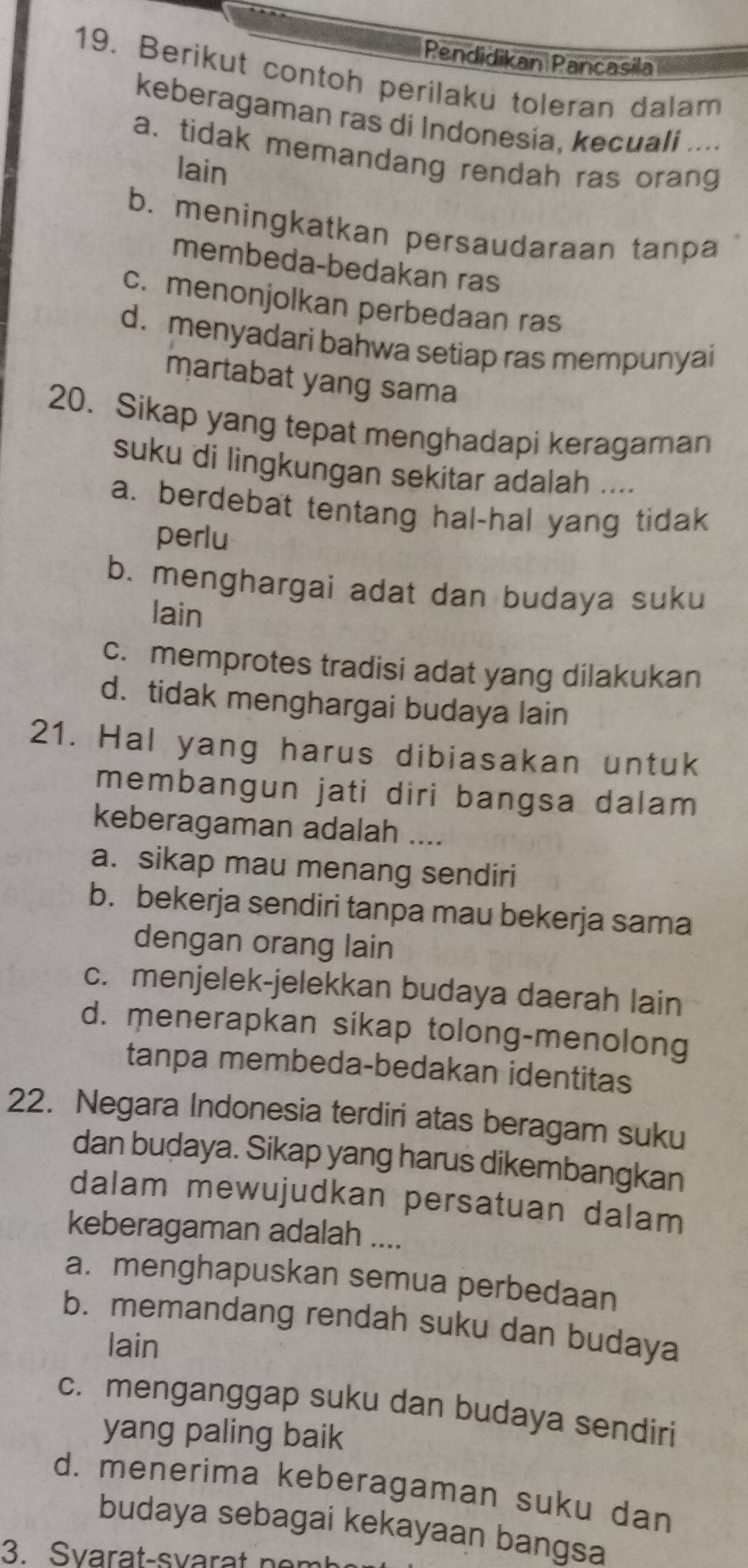 Pendidikan Pancasila
19. Berikut contoh perilaku toleran dalam
keberagaman ras di Indonesia, kecuali ....
a. tidak memandang rendah ras orang
lain
b. meningkatkan persaudaraan tanpa
membeda-bedakan ras
c. menonjolkan perbedaan ras
d. menyadari bahwa setiap ras mempunyai
martabat yang sama
20. Sikap yang tepat menghadapi keragaman
suku di lingkungan sekitar adalah ....
a. berdebat tentang hal-hal yang tidak
perlu
b. menghargai adat dan budaya suku
lain
c. memprotes tradisi adat yang dilakukan
d. tidak menghargai budaya lain
21. Hal yang harus dibiasakan untuk
membangun jati diri bangsa dalam
keberagaman adalah_
a. sikap mau menang sendiri
b. bekerja sendiri tanpa mau bekerja sama
dengan orang lain
c. menjelek-jelekkan budaya daerah lain
d. menerapkan sikap tolong-menolong
tanpa membeda-bedakan identitas
22. Negara Indonesia terdiri atas beragam suku
dan buḍaya. Sikap yang harus dikembangkan
dalam mewujudkan persatuan dalam
keberagaman adalah ....
a. menghapuskan semua perbedaan
b. memandang rendah suku dan budaya
lain
c. menganggap suku dan budaya sendiri
yang paling baik
d. menerima keberagaman suku dan
budaya sebagai kekayaan bangsa
3. Svarat-svarat n er