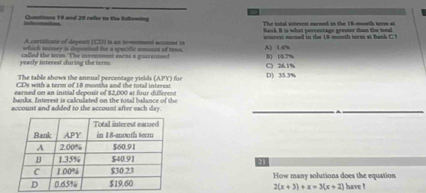 Quastions 19 and 20 refer to the following
The total interest earned in the 18-month term at
Bank B is what percentage greater than the total
A certilicate of depusit (CD) is an investment accnt in interest earned in the 18-month term at Bank C ?
which soney is deponind for a specific amonnt of tune. A) 1.4%
called the term. The invessment earns a guaranteed B) 10.7%
yearly interest during the term. C) 26.1%
The table shows the annual percentage yields (APY) for D) 35.3%
CDs with a term of 18 months and the total interest
earned on an initial deposit of $2,000 at four different
banks. Interest is calculated on the total balance of the
account and added to the account after each day.
M
How many solutions does the equation
have ?
2(x+3)+x=3(x+2)