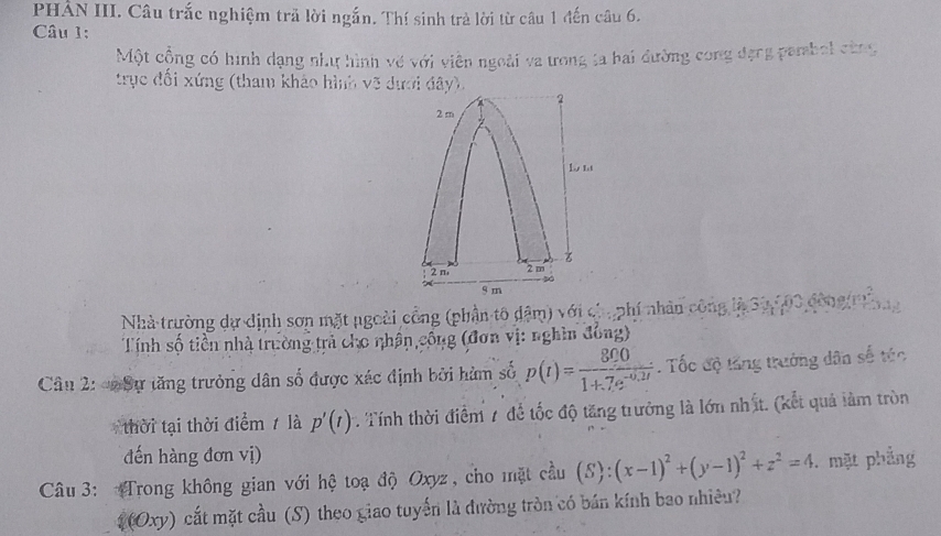 PHẢN III. Câu trắc nghiệm trả lời ngắn. Thí sinh trà lời từ câu 1 đến câu 6. 
Câu 1: 
Một cộng có hình dạng như hình về với viên ngoài va ưong ta bai đường cong đạng pembol cùng 
trục đổi xứng (tham khảo hình võ dưới đây). 
Nhà trường dự dịnh sơn mặt ngoài công (phần tô đậm) với ch, phí nhân công là S2 500 đông r 
Tính số tiền nhà trường trả cho nhân,công (đơn vị: nghin đông) 
Câu 2: Sự tăng trưởng dân số được xác định bởi hàm số p(t)= 800/1+7e^(-0.2t) . Tốc độ tăng trưởng dân số túc 
thời tại thời điểm 7 là p'(t) Tính thời điểm 7 để tốc độ tăng trưởng là lớn nhất. (kết quả làm tròn 
đến hàng đơn vị) 
Câu 3: Trong không gian với hệ toạ độ Oxyz, cho mặt cầu (S):(x-1)^2+(y-1)^2+z^2=4. mặt phẳng 
(Oxy) cắt mặt cầu (S) theo giao tuyến là đường tròn có bán kính bao nhiều?