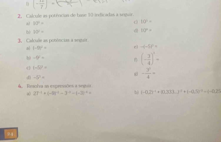 (- 12/7 )=
2, Calcule as potências de base 10 indicadas a seguir. 
a) 10^0=
c) 10^5=
b) 10^2=
d) 10^9=
3. Calcule as potências a seguir. 
a) (-9)^2= e) -(-5)^3=
b) -9^2=
f) (- 3/4 )^3=
c) (-5)^3=
d) -5^3=
g) - 3^3/4 =
4. Resolva as expressões a seguir. 
a) 27^(-1)+(-9)^-2-3^(-3)-(-3)^-4= b) (-0,2)^-1+(0,333...)^-2+(-0,5)^-3-(-0,25
24