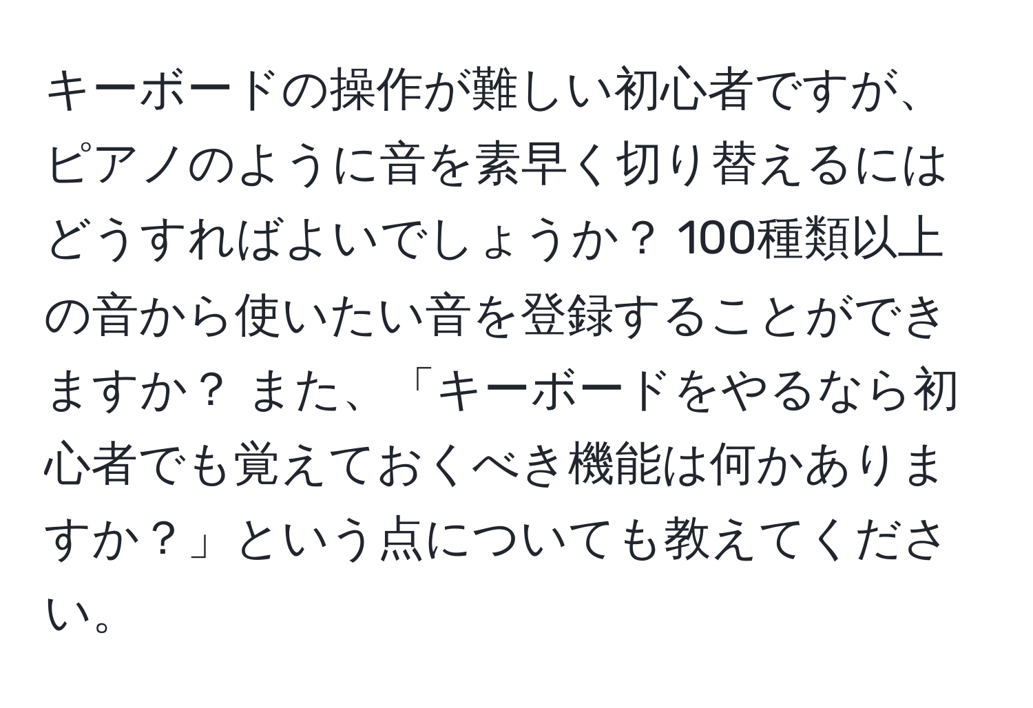 キーボードの操作が難しい初心者ですが、ピアノのように音を素早く切り替えるにはどうすればよいでしょうか？ 100種類以上の音から使いたい音を登録することができますか？ また、「キーボードをやるなら初心者でも覚えておくべき機能は何かありますか？」という点についても教えてください。