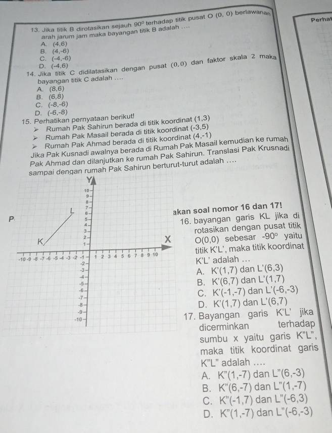 Jika titik B dirotasikan sejauh 90° terhadap titik pusat O (0,0) berlawanan Perhat
arah jarum jam maka bayangan titik B adalah ....
A. (4,6)
B. (4,-6)
C. (-4,-6)
D. (-4,6)
14. Jika titik C didilatasikan dengan pusat (0,0) dan faktor skala 2 maka
bayangan titik C adalah ..
A. (8,6)
B. (6,dot 8)
C. (-8,-6)
D. (-6,-8)
15. Perhatikan pernyataan berikut!
Rumah Pak Sahirun berada di titik koordinat (1,3)
Rumah Pak Masail berada di titik koordinat (-3,5)
Rumah Pak Ahmad berada di titik koordinat (4,-1)
Jika Pak Kusnadi awalnya berada di Rumah Pak Masail kemudian ke rumah
Pak Ahmad dan dilanjutkan ke rumah Pak Sahirun. Translasi Pak Krusnadi
n rumah Pak Sahirun berturut-turut adalah ....
n soal nomor 16 dan 17!
. bayangan garis KL jika di
rotasikan dengan pusat titik
O(0,0) sebesar -90° yaitu
titik K'L', maka titik koordinat
K'L' adalah ...
A. K'(1,7) dan L'(6,3)
B. K'(6,7) dan L'(1,7)
C. K'(-1,-7)
dan L'(-6,-3)
D. K'(1,7) dan L'(6,7)
7. Bayangan garis K'L’ jika
dicerminkan terhadap
sumbu x yaitu garis K"L",
maka titik koordinat garis
K'L" adalah ...
A. K''(1,-7) dan L''(6,-3)
B. K''(6,-7) dan L''(1,-7)
C. K''(-1,7) dan L''(-6,3)
D. K''(1,-7) dan L''(-6,-3)