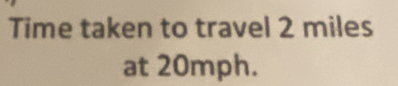 Time taken to travel 2 miles
at 20mph.