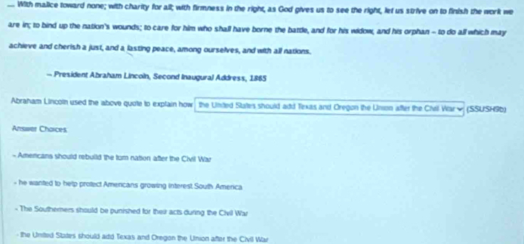 .. With malice toward none; with charity for all; with firmness in the right, as God gives us to see the right, let us strive on to finish the work we
are in; to bind up the nation's wounds; to care for him who shall have borne the batdle, and for his widow, and his orphan - to do all which may
achieve and cherish a just, and a lasting peace, among ourselves, and with all nations.
— President Abraham Lincoln, Second Inaugural Address, 1865
Abraham Lincoin used the above quote to explain how the United States should add Texas and Oregon the Unson after the Chril Warw (SSUSH9b)
Answer Choices
- Americans should rebuild the tum nation after the Civil War
- he wanted to help protect Amercans growing interest South America
- The Southerners should be punished for their acts during the Civil War
the Umited States should add Texas and Oregon the Union after the Civil War