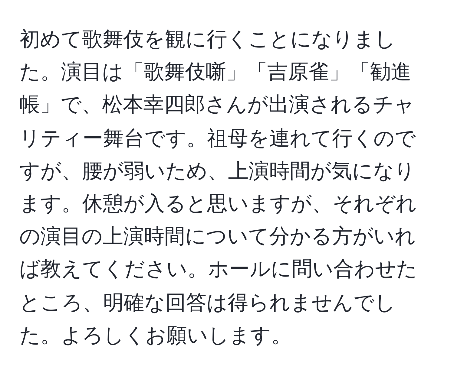 初めて歌舞伎を観に行くことになりました。演目は「歌舞伎噺」「吉原雀」「勧進帳」で、松本幸四郎さんが出演されるチャリティー舞台です。祖母を連れて行くのですが、腰が弱いため、上演時間が気になります。休憩が入ると思いますが、それぞれの演目の上演時間について分かる方がいれば教えてください。ホールに問い合わせたところ、明確な回答は得られませんでした。よろしくお願いします。