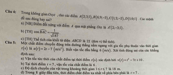 Trong không gian Oxyz , cho các điểm A(2;3;1), B(6;9;-3), C(1;2;-2), D(1;0;1). Các mệnh
đề sau đúng hay sai?
a) [NB] Điểm đổi xứng với điểm A qua mặt phẳng Oxz là A'(2;-3;1). 
b) [TH] cos widehat BAC= 1/sqrt(187) .
c) [TH] Thể tích của khối tứ diện ABCD là 22 (đơn vị thể tích).
Câu 5: Một chất điểm chuyển động trên đường thắng nằm ngang với gia tốc phụ thuộc vào thời gian
t(s) là a(t)=2t-7(m/s^2). Biết vận tốc đầu bằng 6 (m/s). Xét tính đúng sai của các khẳng
đjnh sau:
a) Vận tốc tức thời của chất điểm tại thời điểm t(s) xác định bởi v(t)=t^2-7t+10. 
b) Tại thời điểm t=7 , vận tốc của chất điểm là 6.
c) Độ dịch chuyển của vật trong khoảng thời gian 1≤ t≤ 7 là 18 m.
d) Trong 8 giây đầu tiên, thời điểm chất điểm xa nhất về phía bên phải là t=7.