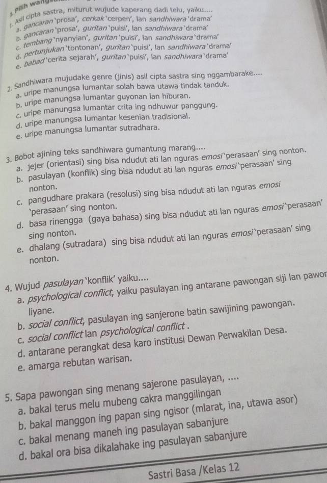 Asil cipta sastra, miturut wujude kaperang dadi telu, yaiku....
agancaran‘prosa’, cerkak‘cerpen’, lan sandhiwara‘drama’
b. gancaran ‘prosa’, guritan‘puìsi’, lan sandhiwara‘drama’
c. tembang‘nyanyian’, guritan‘puisi’, lan sandhiwara`drama'
d.pertunjukan ‘tontonan’, guritan‘puisi’, Ian sandhiwara ‘drama’
e. babad‘cerita sejarah’, guritan‘puisi’, lan sandhiwara‘drama'
2. Sandhiwara mujudake genre (jinis) asil cipta sastra sing nggambarake....
a. uripe manungsa lumantar solah bawa utawa tindak tanduk.
b. uripe manungsa lumantar guyonan lan hiburan.
c. uripe manungsa lumantar crita ing ndhuwur panggung.
d. uripe manungsa lumantar kesenian tradisional.
e. uripe manungsa lumantar sutradhara.
3. Bobot ajining teks sandhiwara gumantung marang....
a. jejer (orientasi) sing bisa ndudut ati lan nguras emosi`perasaan’ sing nonton.
b. pasulayan (konflik) sing bisa ndudut ati lan nguras emosi`perasaan’ sing
nonton.
c. pangudhare prakara (resolusi) sing bisa ndudut ati lan nguras emosi
‘perasaan’ sing nonton.
d. basa rinengga (gaya bahasa) sing bisa ndudut ati lan nguras emosi`perasaan’
sing nonton.
e. dhalang (sutradara) sing bisa ndudut ati lan nguras emosi`perasaan’ sing
nonton.
4. Wujud pasulayan ‘konflik’ yaiku....
a. psychological conflict, yaiku pasulayan ing antarane pawongan siji lan pawor
liyane.
b. social conflict, pasulayan ing sanjerone batin sawijining pawongan.
c. social conflict an psychological conflict .
d. antarane perangkat desa karo institusi Dewan Perwakilan Desa.
e, amarga rebutan warisan.
5. Sapa pawongan sing menang sajerone pasulayan, ....
a. bakal terus melu mubeng cakra manggilingan
b. bakal manggon ing papan sing ngisor (mlarat, ina, utawa asor)
c. bakal menang maneh ing pasulayan sabanjure
d. bakal ora bisa dikalahake ing pasulayan sabanjure
Sastri Basa /Kelas 12