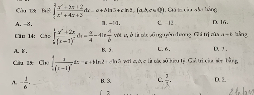 Biết ∈tlimits _0^(2frac x^2)+5x+2x^2+4x+3dx=a+bln 3+cln 5, (a,b,c∈ Q). Giá trị của abc bằng
A. -8. B. -10. C. -12. D. 16.
Câu 14: Cho ∈tlimits _0^(1frac x^2)+2x(x+3)^2dx= a/4 -4ln  4/b  với a, b là các số nguyên dương. Giá trị của a+b bằng
A. 8. C. 6. D. 7.
B. 5.
Câu 15: Cho ∈tlimits _4^(5frac x)(x-1)^2dx=a+bln 2+cln 3 với a, b, c là các số hữu tỷ. Giá trị của abc bằng
A. - 1/6 . B. 3. C.  2/3 .
D. 2.
2