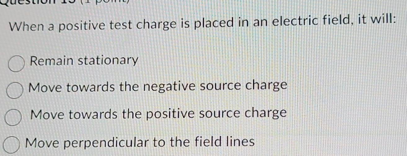 When a positive test charge is placed in an electric field, it will:
Remain stationary
Move towards the negative source charge
Move towards the positive source charge
Move perpendicular to the field lines