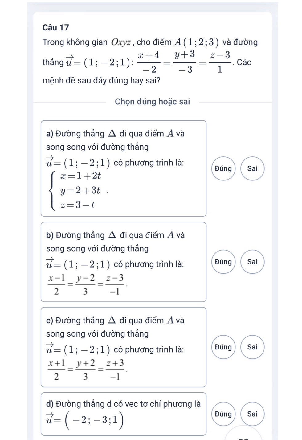 Trong không gian Oxyz , cho điểm A(1;2;3) và đường
thẳng vector u=(1;-2;1): (x+4)/-2 = (y+3)/-3 = (z-3)/1 . Các
mệnh đề sau đây đúng hay sai?
Chọn đúng hoặc sai
a) Đường thẳng △ đi qua điểm A và
song song với đường thẳng
vector u=(1;-2;1) có phương trình là: Đúng Sai
beginarrayl x=1+2t y=2+3t z=3-tendarray.
b) Đường thẳng △ c đi qua điểm Á và
song song với đường thẳng
vector u=(1;-2;1) có phương trình là: Đúng Sai
 (x-1)/2 = (y-2)/3 = (z-3)/-1 . 
c) Đường thẳng △ đi qua điểm Á và
song song với đường thẳng
vector u=(1;-2;1) có phương trình là: Đúng Sai
 (x+1)/2 = (y+2)/3 = (z+3)/-1 . 
d) Đường thẳng d có vec tơ chỉ phương là
vector u=(-2;-3;1)
Đúng Sai