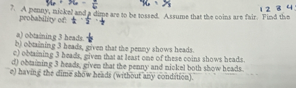 A penny, nickel and a dime are to be tossed. Assume that the coins are fair. Find the 
probability of: 
a) obtaining 3 heads. 
b) obtaining 3 heads, given that the penny shows heads. 
c) obtaining 3 heads, given that at least one of these coins shows heads. 
d) obtaining 3 heads, given that the penny and nickel both show heads. 
e) having the dime show heads (without any condition).