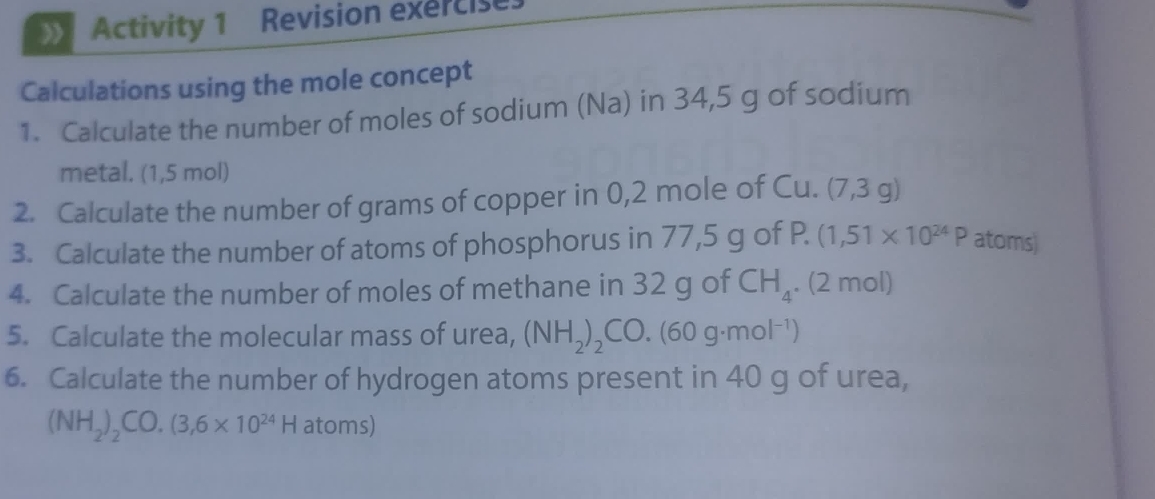 Activity 1 Revision exercise 
Calculations using the mole concept 
1. Calculate the number of moles of sodium (Na) in 34,5 g of sodium 
metal. (1,5 mol) 
2. Calculate the number of grams of copper in 0,2 mole of Cu. (7,3g)
3. Calculate the number of atoms of phosphorus in 77,5 g of P. (1,51* 10^(24)P atoms) 
4. Calculate the number of moles of methane in 32 g of CH_4. (2 mol) 
5. Calculate the molecular mass of urea, (NH_2)_2CO.(60g· mol^(-1))
6. Calculate the number of hydrogen atoms present in 40 g of urea,
(NH_2)_2CO.(3,6* 10^(24)H atoms)