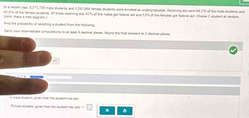 In a recent year, 8,571, 758 male students and 1,541, 964 female students were enrolled as undergraduates. Recalving aid were 64.1% of the male students and
65.8% of the female students. Of those receiving aid, 41% of the males got federal aid and 53% of the famales got federal aid. Choose I student at random. 
(Hint: Make a tree diagram.) 
Find the probability of selecting a student from the following. 
Carry your intermediate computations to at least 4 decimal places. Round the final answers to 3 decimal places.
052
A male student, given that the student has eid, 
P(male student, given that the student has aid) = □ x