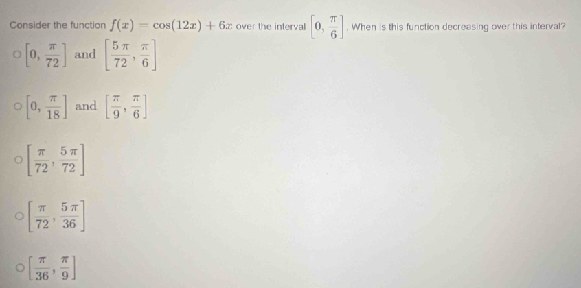 Consider the function f(x)=cos (12x)+6x over the interval [0, π /6 ]. When is this function decreasing over this interval?
[0, π /72 ] and [ 5π /72 , π /6 ]
[0, π /18 ] and [ π /9 , π /6 ]
[ π /72 , 5π /72 ]
[ π /72 , 5π /36 ]
[ π /36 , π /9 ]