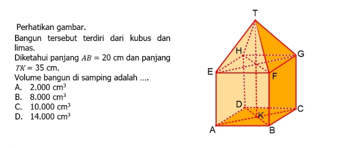 Perhatikan gambar.
Bangun tersebut terdiri dari kubus dan
limas. 
Diketahui panjang AB=20 cm dan panjang
TK=35cm. 
Volume bangun di samping adalah ....
A. 2.000cm^3
B. 8.000cm^3
C. 10.000cm^3
D. 14.000cm^3