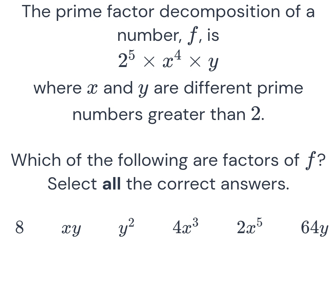 The prime factor decomposition of a
number, f, is
2^5* x^4* y
where x and y are different prime
numbers greater than 2.
Which of the following are factors of f?
Select all the correct answers.
y^2
4x^3
8 64y
xY
2x^5