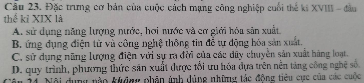 Đặc trưng cơ bản của cuộc cách mạng công nghiệp cuối thế ki XVIII - đầu
thế kỉ XIX là
A. sử dụng năng lượng nước, hơi nước và cơ giới hóa sản xuất.
B. ứng dụng điện tử và công nghệ thông tin để tự động hóa sản xuất.
C. sử dụng năng lượng điện với sự ra đời của các dây chuyền sản xuất hàng loạt.
D. quy trình, phương thức sản xuất được tối ưu hóa dựa trên nền tảng công nghệ số.
24. Nội dụng nào không phản ánh đúng những tác động tiêu cực của các cuộc