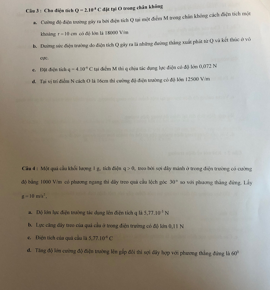 Cho điện tích Q=2.10^(-8)C đặt tại O trong chân không
a. Cường độ điện trường gây ra bởi điện tích Q tại một điểm M trong chân không cách điện tích một
khoảng r=10cm có độ lớn là 18000 V/m
b. Đường sức điện trường do điện tích Q gây ra là những đường thắng xuất phát từ Q và kết thúc ở vô
cực.
c. Đặt điện tích q=4.10^(-6)C tại điểm M thì q chịu tác dụng lực điện có độ lớn 0,072 N
d. Tại vị trí điểm N cách O là 16cm thì cường độ điện trường có độ lớn 12500 V/m
Câu 4 : Một quả cầu khối lượng 1 g, tích điện q>0 , treo bởi sợi dây mảnh ở trong điện trường có cường
độ bằng 1000 V/m có phương ngang thì dây treo quả cầu lệch góc 30° so với phương thẳng đứng. Lấy
g=10m/s^2, 
a. Độ lớn lực điện trường tác dụng lên điện tích q là 5, 77.10^(-3)N
b. Lực căng dây treo của quả cầu ở trong điện trường có độ lớn 0, 11 N
c. Điện tích của quả cầu là 5, 77.10^(-6)C
d. Tăng độ lớn cường độ điện trường lên gấp đôi thì sợi dây hợp với phương thẳng đứng là 60°