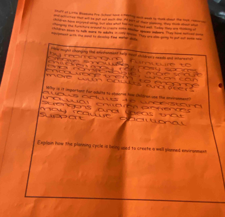 Staff at Little Blozsoms Pre-School have a meeting each week to think obout the toys, resource 
and activities that will be put out each day. As part of their planning, they think about what 
children have enjoyed using, but also what has not worked well. Today they are thinking of 
changing the furniture around to create some smoller spaces indoors. They lave naticed some 
children seem to talk more to adults in cosy spaces. They are also going to put out some new 
equipment with the sand to develop fine mator skille . 
How might changing the environment help meet children's needs and interests? 
Why is it important for adults to observe how children use the environment? 
Explain how the planning cycle is being used to create a well planned enviranment
