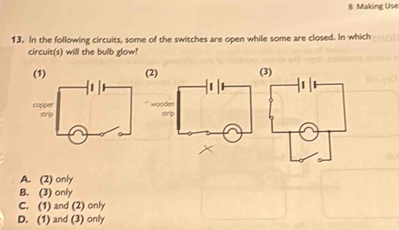 Making Use
13. In the following circuits, some of the switches are open while some are closed. In which
circuit(s) will the bulb glow?
(1) (3)
A. (2) only
B. (3) only
C. (1) and (2) only
D. (1) and (3) only