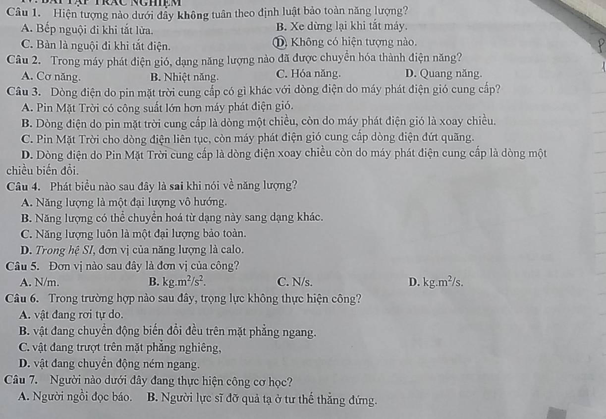 Hiện tượng nào dưới dây không tuân theo định luật bảo toàn năng lượng?
A. Bếp nguội đi khi tắt lửa. B. Xe dừng lại khi tắt máy.
C. Bàn là nguội đi khi tắt điện. Không có hiện tượng nào.
Câu 2. Trong máy phát điện gió, dạng năng lượng nào đã được chuyển hóa thành điện năng?
A. Cơ năng. B. Nhiệt năng. C. Hóa năng. D. Quang năng.
Câu 3. Dòng điện do pin mặt trời cung cấp có gì khác với dòng điện do máy phát điện gió cung cấp?
A. Pin Mặt Trời có công suất lớn hơn máy phát điện gió.
B. Dòng điện do pin mặt trời cung cấp là dòng một chiều, còn do máy phát điện gió là xoay chiều.
C. Pin Mặt Trời cho dòng điện liên tục, còn máy phát điện gió cung cấp dòng điện đứt quãng.
D. Dòng điện do Pin Mặt Trời cung cấp là dòng điện xoay chiều còn do máy phát điện cung cấp là dòng một
chiều biến đồi.
Câu 4. Phát biểu nào sau đây là sai khi nói về năng lượng?
A. Năng lượng là một đại lượng vô hướng.
B. Năng lượng có thể chuyển hoá từ dạng này sang dạng khác.
C. Năng lượng luôn là một đại lượng bảo toàn.
D. Trong hệ SI, đơn vị của năng lượng là calo.
Câu 5. Đơn vị nào sau đây là đơn vị của công?
A. N/m. B. kg.m^2/s^2. C. N/s. D. g.m^2/s
Câu 6. Trong trường hợp nào sau đây, trọng lực không thực hiện công?
A. vật đang rơi tự do.
B. vật đang chuyển động biến đổi đều trên mặt phẳng ngang.
C. vật đang trượt trên mặt phẳng nghiêng,
D. vật đang chuyền động ném ngang.
Câu 7. Người nào dưới đây đang thực hiện công cơ học?
A. Người ngồi đọc báo. B. Người lực sĩ đỡ quả tạ ở tư thế thắng đứng.