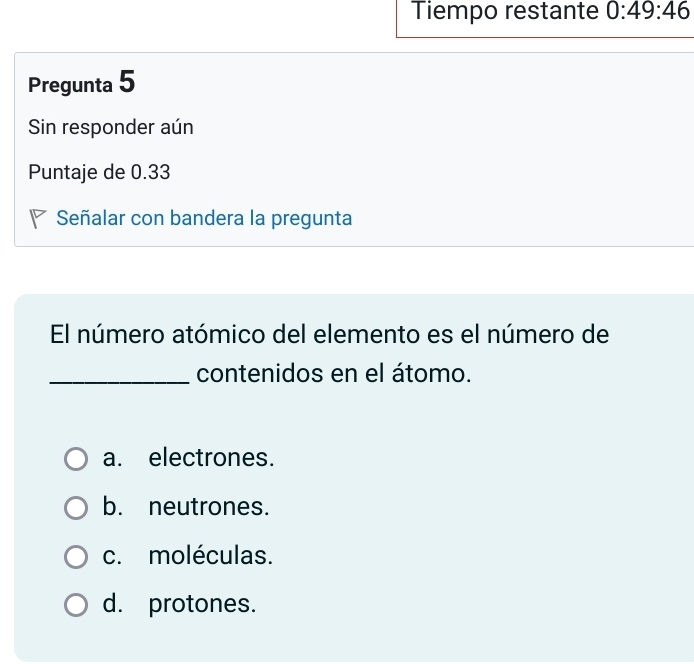 Tiempo restante 0:49:46
Pregunta 5
Sin responder aún
Puntaje de 0.33
Señalar con bandera la pregunta
El número atómico del elemento es el número de
_contenidos en el átomo.
a. electrones.
b. neutrones.
c. moléculas.
d. protones.