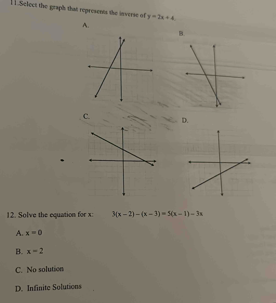 Select the graph that represents the inverse of y=2x+4.
A.
B.
C.
D.
12. Solve the equation for x : 3(x-2)-(x-3)=5(x-1)-3x
A. x=0
B. x=2
C. No solution
D. Infinite Solutions