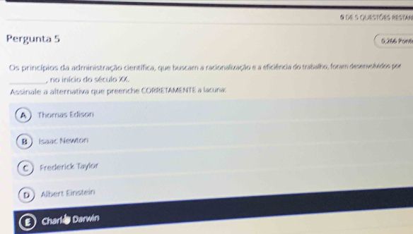 de 5 Questões Restar
Pergunta 5 0,256 Poné
Os princípios da administração científica, que buscam a racionalização e a eficiência do trabalho, foram desenvolvidos por
_, no início do século XX.
Assinale a alternativa que preenche CORRETAMENTE a lacuna:
A Thomas Edison
B Isaac Newton
C Frederick Taylor
D Albert Einstein
Charle Darwin