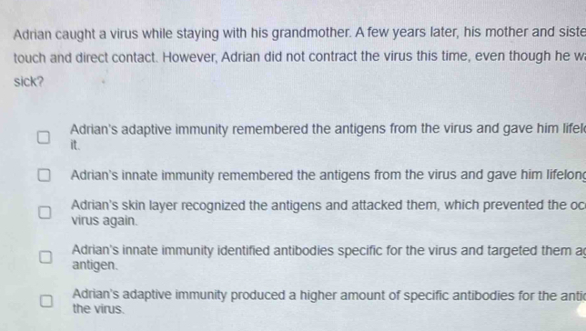 Adrian caught a virus while staying with his grandmother. A few years later, his mother and siste
touch and direct contact. However, Adrian did not contract the virus this time, even though he w
sick?
Adrian's adaptive immunity remembered the antigens from the virus and gave him lifel
it.
Adrian's innate immunity remembered the antigens from the virus and gave him lifelong
Adrian's skin layer recognized the antigens and attacked them, which prevented the oc
virus again.
Adrian's innate immunity identified antibodies specific for the virus and targeted them ag
antigen.
Adrian's adaptive immunity produced a higher amount of specific antibodies for the antic
the virus.