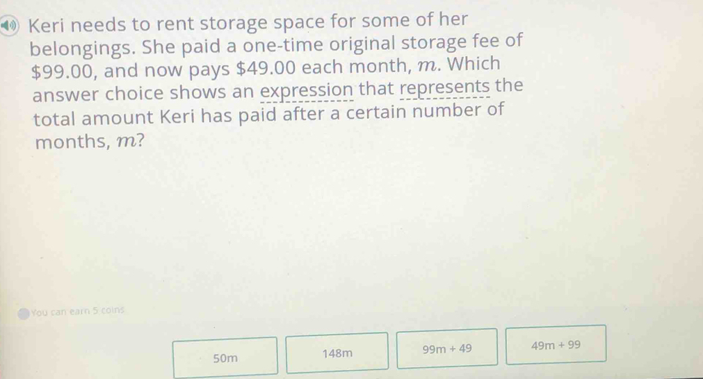 ⑩ Keri needs to rent storage space for some of her
belongings. She paid a one-time original storage fee of
$99.00, and now pays $49.00 each month, m. Which
answer choice shows an expression that represents the
total amount Keri has paid after a certain number of
months, m?
You can earn 5 coins
50m 148m 99m+49 49m+99