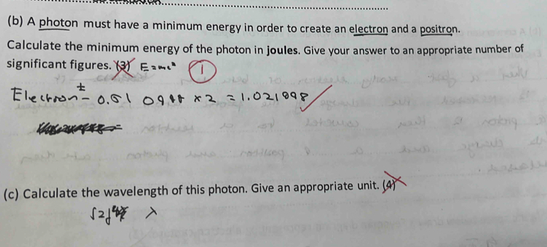 A photon must have a minimum energy in order to create an electron and a positron. 
Calculate the minimum energy of the photon in joules. Give your answer to an appropriate number of 
significant figures. (3) 
(c) Calculate the wavelength of this photon. Give an appropriate unit. (4)