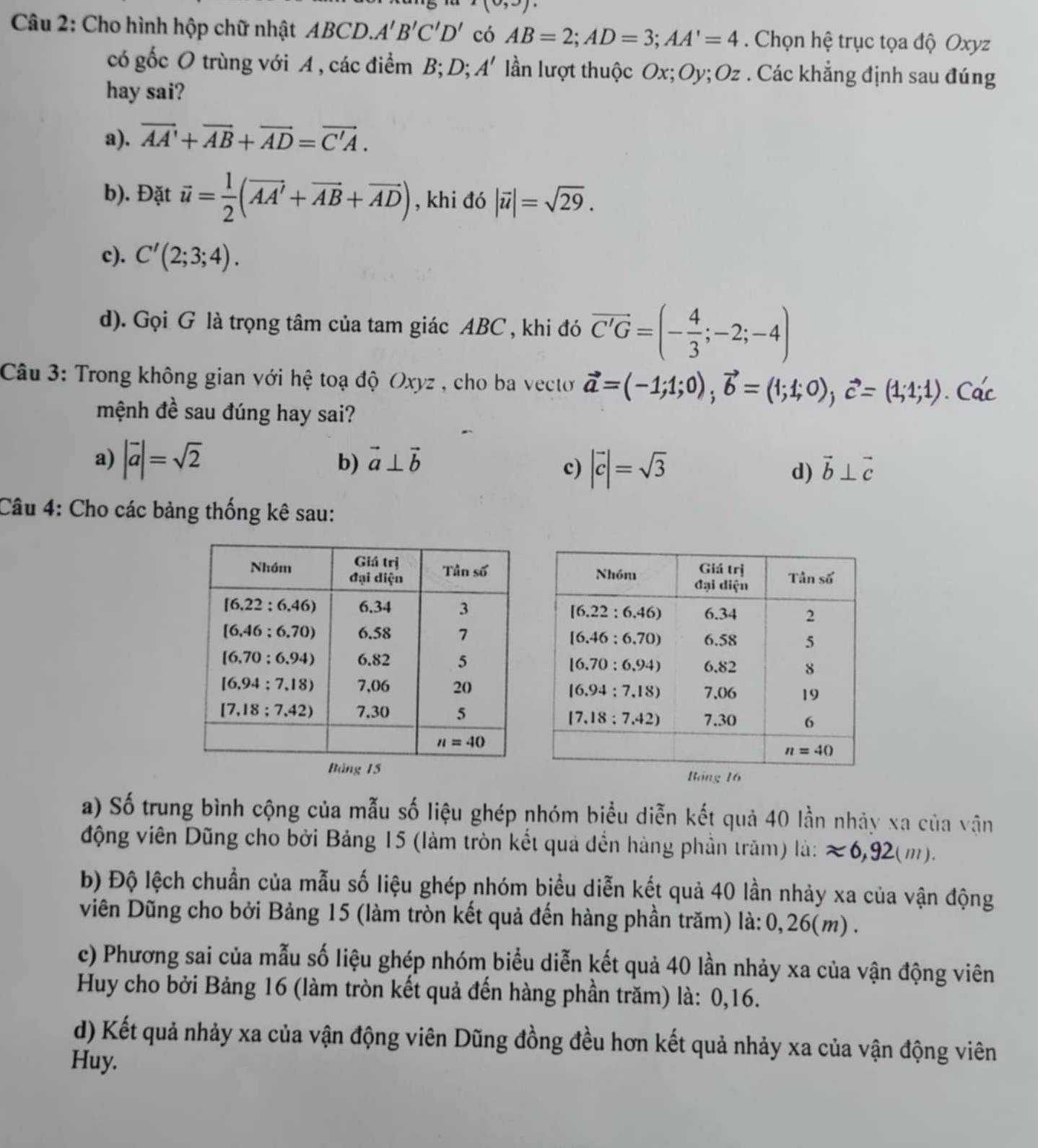 1 3)
Câu 2: Cho hình hộp chữ nhật ABCD.. A'B'C'D' có AB=2;AD=3;AA'=4. Chọn hệ trục tọa độ Oxyz
có gốc O trùng với A , các điểm B; D; A' lần lượt thuộc Ox;Oy; Oz . Các khẳng định sau đúng
hay sai?
a). vector AA'+vector AB+vector AD=vector C'A.
b). Đặt vector u= 1/2 (vector AA'+vector AB+vector AD) , khi đó |vector u|=sqrt(29).
c). C'(2;3;4).
d). Gọi G là trọng tâm của tam giác ABC , khi đó vector C'G=(- 4/3 ;-2;-4)
Câu 3: Trong không gian với hệ toạ độ Oxyz , cho ba vecto vector a=(-1;1;0),vector b=(1;1;0),vector c=(1;1;1). Các
mệnh đề sau đúng hay sai?
a) |vector a|=sqrt(2) vector a⊥ vector b
b)
c) |vector c|=sqrt(3) d) vector b⊥ vector c
Câu 4: Cho các bảng thống kê sau:
a) Số trung bình cộng của mẫu số liệu ghép nhóm biểu diễn kết quả 40 lần nhảy xa của vận
động viên Dũng cho bởi Bảng 15 (làm tròn kết quả đến hàng phần trăm) là: approx 6,92(m ) .
b) Độ lệch chuẩn của mẫu số liệu ghép nhóm biểu diễn kết quả 40 lần nhảy xa của vận động
viên Dũng cho bởi Bảng 15 (làm tròn kết quả đến hàng phần trăm) là: 0,26(m) .
c) Phương sai của mẫu số liệu ghép nhóm biểu diễn kết quả 40 lần nhảy xa của vận động viên
Huy cho bởi Bảng 16 (làm tròn kết quả đến hàng phần trăm) là: 0,16.
d) Kết quả nhảy xa của vận động viên Dũng đồng đều hơn kết quả nhảy xa của vận động viên
Huy.