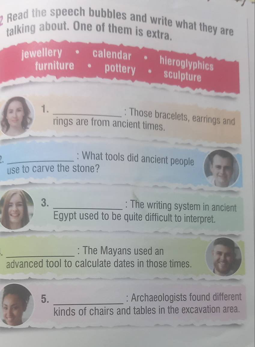 Read the speech bubbles and write what they are
talking about. One of them is extra.
jewellery calendar
hieroglyphics
furniture pottery sculpture
1.
_: Those bracelets, earrings and
rings are from ancient times.
_ 
: What tools did ancient people
use to carve the stone?
3. _: The writing system in ancient
Egypt used to be quite difficult to interpret.
_: The Mayans used an
advanced tool to calculate dates in those times.
5. _: Archaeologists found different
kinds of chairs and tables in the excavation area.