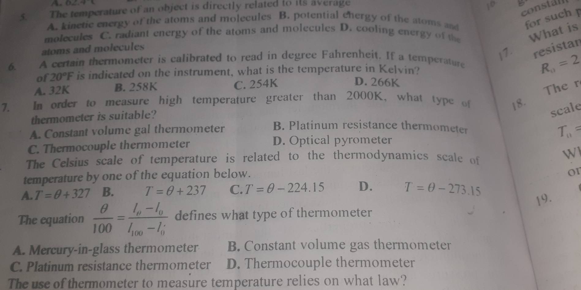 A. O2, 4 a
constall
5. The temperature of an object is directly related to its average
10
A. kinetic energy of the atoms and molecules B. potential ehergy of the atoms and
for such 
molecules C. radiant energy of the atoms and molecules D. cooling energy of the
What is
atoms and molecules
I7. resistan
6. A certain thermometer is calibrated to read in degree Fahrenheit. If a temperature
of 20°F is indicated on the instrument, what is the temperature in Kelvin? R_0=2
B. 258K
A. 32K C. 254K
D. 266K
7. In order to measure high temperature greater than 2000K, what type of
18. Ther
thermometer is suitable?
scale
A. Constant volume gal thermometer
B. Platinum resistance thermometer
C. Thermocouple thermometer T_0=
D. Optical pyrometer
The Celsius scale of temperature is related to the thermodynamics scale of
Wl
temperature by one of the equation below.
or
A. T=θ +327 B. T=θ +237 C. T=θ -224.15 D. T=θ -273.15
19.
The equation  θ /100 =frac l_v-l_0l_100-l_0 defines what type of thermometer
A. Mercury-in-glass thermometer B. Constant volume gas thermometer
C. Platinum resistance thermometer D. Thermocouple thermometer
The use of thermometer to measure temperature relies on what law?