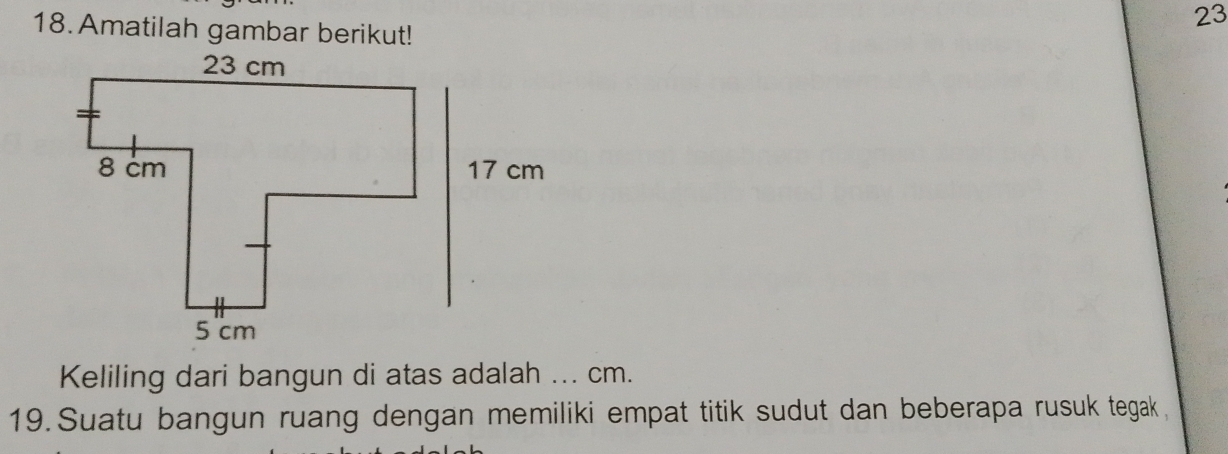 23 
18. Amatilah gambar berikut! 
Keliling dari bangun di atas adalah ... cm. 
19. Suatu bangun ruang dengan memiliki empat titik sudut dan beberapa rusuk tegak