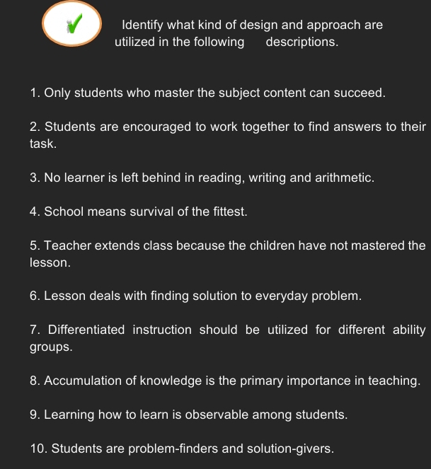 Identify what kind of design and approach are 
utilized in the following descriptions. 
1. Only students who master the subject content can succeed. 
2. Students are encouraged to work together to find answers to their 
task. 
3. No learner is left behind in reading, writing and arithmetic. 
4. School means survival of the fittest. 
5. Teacher extends class because the children have not mastered the 
lesson. 
6. Lesson deals with finding solution to everyday problem. 
7. Differentiated instruction should be utilized for different ability 
groups. 
8. Accumulation of knowledge is the primary importance in teaching. 
9. Learning how to learn is observable among students. 
10. Students are problem-finders and solution-givers.