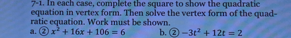 7-1. In each case, complete the square to show the quadratic 
equation in vertex form. Then solve the vertex form of the quad- 
ratic equation. Work must be shown. 
a. ② x^2+16x+106=6 b. ② -3t^2+12t=2