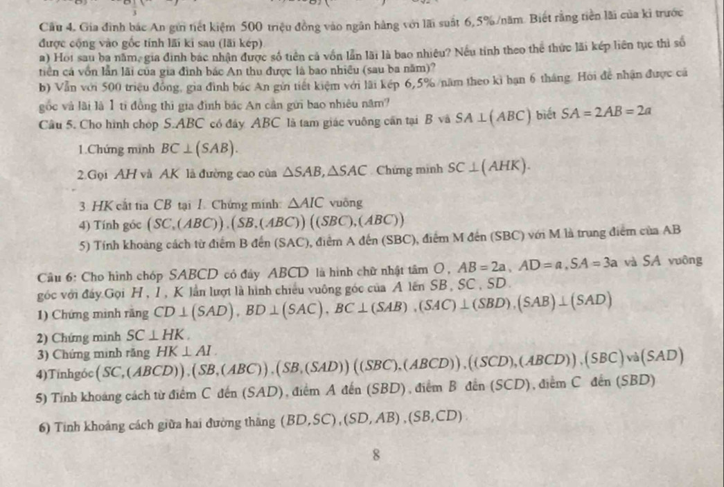 Cầu 4. Gia đình bắc An gửi tiết kiệm 500 triệu đồng vào ngân hàng với lãi suất 6,5% /năm. Biết rằng tiền lãi của ki trước
được cộng vào gốc tính lãi ki sau (lãi kép)
a) Hoi sau ba năm, gia định bắc nhận được số tiên cả vốn lần lãi là bao nhiều? Nếu tỉnh theo thể thức lãi kếp liên tục thì số
tiên cá vồn lần lãi của gia đình bác An thu được là bao nhiều (sau ba năm)?
b) Vẫn với 500 triều đồng, gia đình bác An gửi tiết kiệm với lãi kếp 6,5% năm theo ki bạn 6 tháng. Hoi đề nhận được cá
gốc và lài là 1 tỉ đồng thì gia đình bác An cần gửi bao nhiêu năm?
Cầu 5. Cho hình chóp S.ABC có đây ABC là tam giác vuông cần tại Bsqrt(a) SA⊥ (ABC) biết SA=2AB=2a
1.Chứng mình BC⊥ (SAB).
2.Gọi AH và AK là đường cao của △ SAB,△ SAC Chứng mình SC⊥ (AHK).
3. HK cất tia CB tại I. Chứng minh: △ AIC vuông
4) Tính góc (SC,(ABC)),(SB,(ABC))((SBC),(ABC))
5) Tính khoảng cách từ điểm B đến (SAC), điểm Aden(SBC ), điểm M đến (SBC) với M là trung điểm của AB
Cầu 6: Cho hình chóp SABCD có đây ABCD là hình chữ nhật tan O, AB=2a,AD=a,SA=3a và SA vuông
góc với đấy Gọi H , I , K lần lượt là hình chiếu vuông góc của AlenSI B. SC、SD
1) Chứng mình rãng CD⊥ (SAD),BD⊥ (SAC),BC⊥ (SAB),(SAC)⊥ (SBD),(SAB)⊥ (SAD)
2) Chứng minh SC⊥ HK.
3) Chứng minh răng
4)Tinhgóc (SC,(ABCD)),(SB,(ABC)),(SB,(SAD))((SBC),(ABCD)),((SCD),(ABCD)),(SBC)va(SAD) HK⊥ AI.
5) Tính khoảng cách từ điểm C đến (SAD), điểm . Aden(SBD) ,diemBdin(SCD),diemCdin(SBD)
6) Tinh khoảng cách giữa hai đường thăng (BD,SC),(SD,AB),(SB,CD)
8