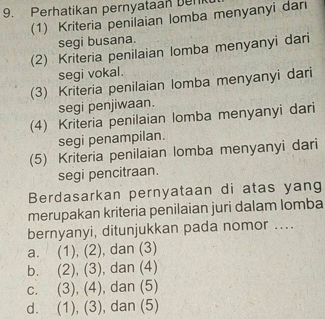 Perhatikan pernyataan benk
(1) Kriteria penilaian lomba menyanyi dari
segi busana.
(2) Kriteria penilaian lomba menyanyi dari
segi vokal.
(3) Kriteria penilaian lomba menyanyi dari
segi penjiwaan.
(4) Kriteria penilaian lomba menyanyi dari
segi penampilan.
(5) Kriteria penilaian lomba menyanyi dari
segi pencitraan.
Berdasarkan pernyataan di atas yang
merupakan kriteria penilaian juri dalam lomba
bernyanyi, ditunjukkan pada nomor ....
a. (1),(2) , dan (3)
b. (2),(3) , dan (4)
C. (3),(4) , dan (5)
d. (1),(3) ,dan(5)