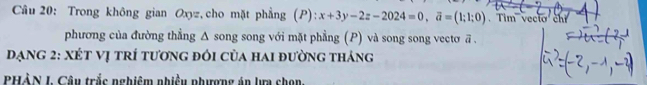 Trong không gian Oxyz, cho mặt phẳng (P): x+3y-2z-2024=0, overline a=(1;1;0) Tim vecio chỉ 
phương của đường thẳng Δ song song với mặt phẳng (P) và song song vectơ ā. 
đạng 2: Xét vị trí tương đói của hai đường tháng 
PHẢN I. Câu trắc nghiêm nhiều phượng án lựa chọn.