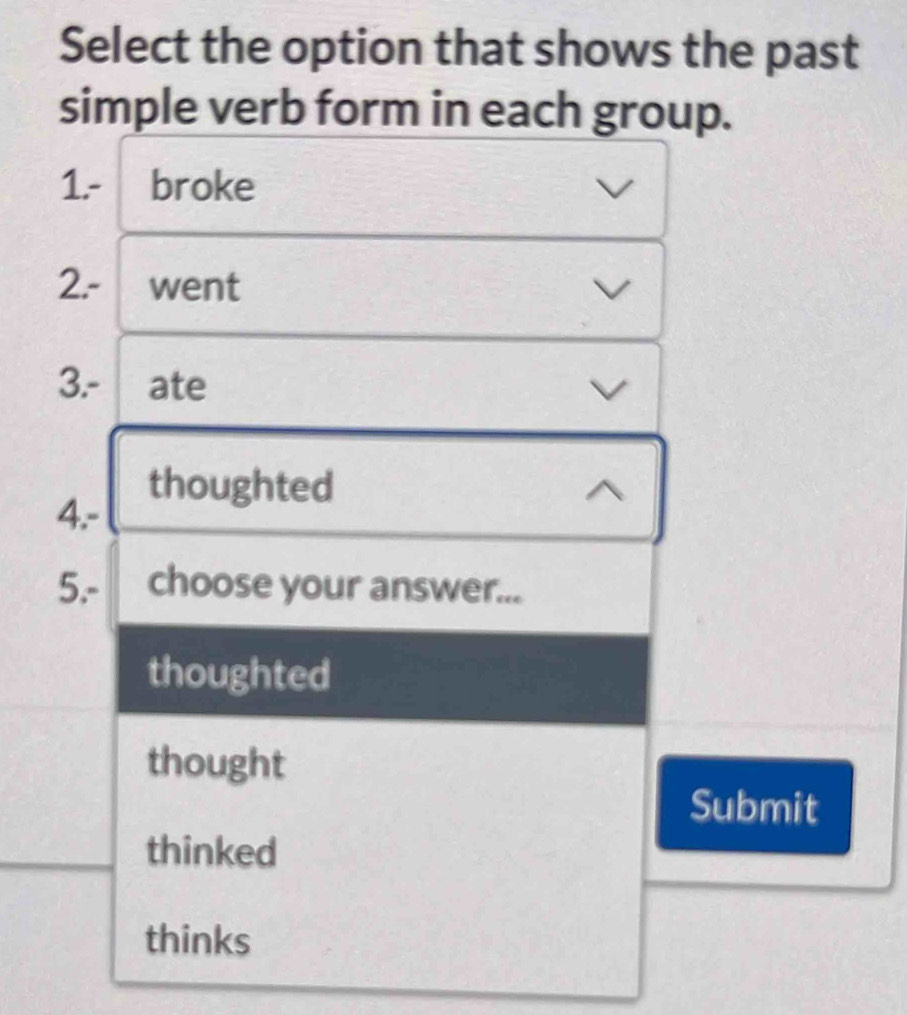 Select the option that shows the past
simple verb form in each group.
1.- broke
2.- ₹went
3.- ₹ate
thoughted
4.-
5.- choose your answer...
thoughted
thought
Submit
thinked
thinks