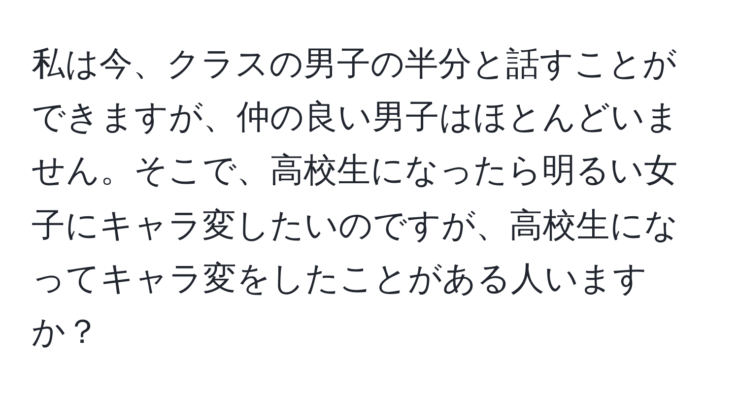 私は今、クラスの男子の半分と話すことができますが、仲の良い男子はほとんどいません。そこで、高校生になったら明るい女子にキャラ変したいのですが、高校生になってキャラ変をしたことがある人いますか？