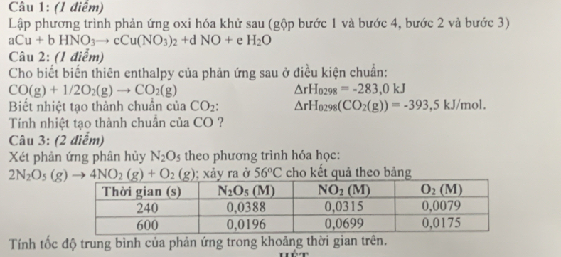 Lập phương trình phản ứng oxi hóa khử sau (gộp bước 1 và bước 4, bước 2 và bước 3)
aCu+bHNO_3to cCu(NO_3)_2+dNO+eH_2O
Câu 2: (1 điểm)
Cho biết biến thiên enthalpy của phản ứng sau ở điều kiện chuẩn:
CO(g)+1/2O_2(g)to CO_2(g)
△ rH_0298=-283,0kJ
Biết nhiệt tạo thành chuần của CO_2 △ rH_0298(CO_2(g))=-393,5kJ/mol.
Tính nhiệt tạo thành chuẩn của CO ?
Câu 3: (2 điểm)
Xét phản ứng phân hủy N_2O_5 theo phương trình hóa học:
2N_2O_5(g)to 4NO_2(g)+O_2(g); xảy ra ở 56°C cho kết quả theo bảng
Tính tốc độ trung bình của phản ứng trong khoảng thời gian trên.