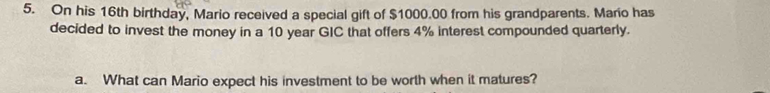 On his 16th birthday, Mario received a special gift of $1000.00 from his grandparents. Mario has 
decided to invest the money in a 10 year GIC that offers 4% interest compounded quarterly. 
a. What can Mario expect his investment to be worth when it matures?