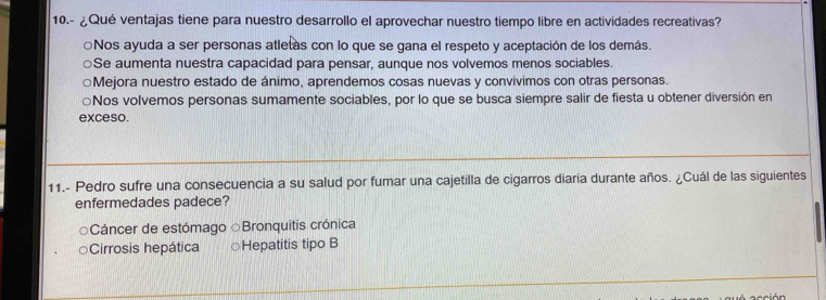 10.- ¿Qué ventajas tiene para nuestro desarrollo el aprovechar nuestro tiempo libre en actividades recreativas?
Nos ayuda a ser personas atletas con lo que se gana el respeto y aceptación de los demás.
Se aumenta nuestra capacidad para pensar, aunque nos volvemos menos sociables.
○Mejora nuestro estado de ánimo, aprendemos cosas nuevas y convivimos con otras personas.
○Nos volvemos personas sumamente sociables, por lo que se busca siempre salir de fiesta u obtener diversión en
exceso.
11.- Pedro sufre una consecuencia a su salud por fumar una cajetilla de cigarros diaria durante años. ¿Cuál de las siguientes
enfermedades padece?
Cáncer de estómago ○Bronquitis crónica
Cirrosis hepática Hepatitis tipo B