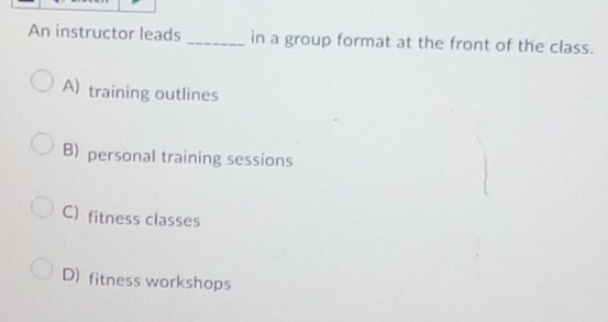 An instructor leads _in a group format at the front of the class.
A) training outlines
B) personal training sessions
C) fitness classes
D) fitness workshops