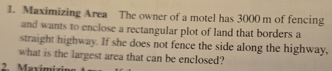 Maximizing Area The owner of a motel has 3000 m of fencing 
and wants to enclose a rectangular plot of land that borders a 
straight highway. If she does not fence the side along the highway, 
what is the largest area that can be enclosed? 
2 Maximizine