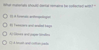 What materials should dental remains be collected with? *
D) A forensic anthropologist
B) Tweezers and sealed bags
A) Gloves and paper bindles
C) A brush and cotton pads