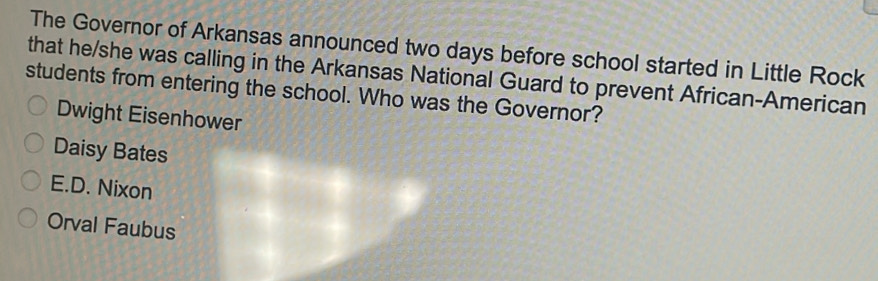 The Governor of Arkansas announced two days before school started in Little Rock
that he/she was calling in the Arkansas National Guard to prevent African-American
students from entering the school. Who was the Governor?
Dwight Eisenhower
Daisy Bates
E.D. Nixon
Orval Faubus